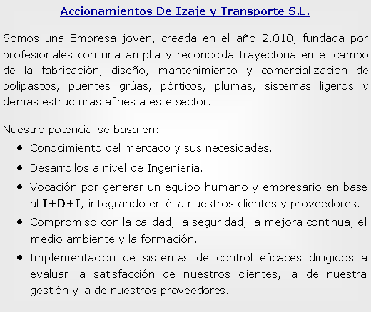 Cuadro de texto: Accionamientos De Izaje y Transporte S.L. Somos una Empresa joven, creada en el ao 2.010, fundada por profesionales con una amplia y reconocida trayectoria en el campo de la fabricacin, diseo, mantenimiento y comercializacin de polipastos, puentes gras, prticos, plumas, sistemas ligeros y dems estructuras afines a este sector.Nuestro potencial se basa en:Conocimiento del mercado y sus necesidades.Desarrollos a nivel de Ingeniera.Vocacin por generar un equipo humano y empresario en base al I+D+I, integrando en l a nuestros clientes y proveedores.Compromiso con la calidad, la seguridad, la mejora continua, el medio ambiente y la formacin.Implementacin de sistemas de control eficaces dirigidos a evaluar la satisfaccin de nuestros clientes, la de nuestra gestin y la de nuestros proveedores.