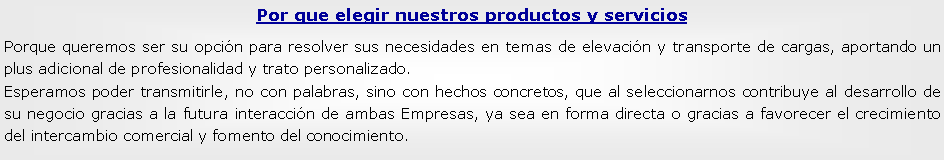 Cuadro de texto: Por que elegir nuestros productos y serviciosPorque queremos ser su opcin para resolver sus necesidades en temas de elevacin y transporte de cargas, aportando un plus adicional de profesionalidad y trato personalizado.Esperamos poder transmitirle, no con palabras, sino con hechos concretos, que al seleccionarnos contribuye al desarrollo de su negocio gracias a la futura interaccin de ambas Empresas, ya sea en forma directa o gracias a favorecer el crecimiento del intercambio comercial y fomento del conocimiento.