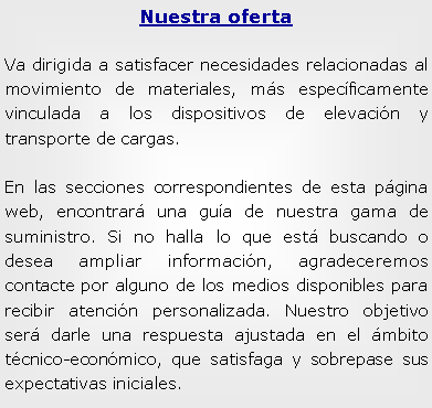 Cuadro de texto: Nuestra ofertaVa dirigida a satisfacer necesidades relacionadas al movimiento de materiales, ms especficamente vinculada a los dispositivos de elevacin y transporte de cargas.En las secciones correspondientes de esta pgina web, encontrar una gua de nuestra gama de suministro. Si no halla lo que est buscando o desea ampliar informacin, agradeceremos contacte por alguno de los medios disponibles para recibir atencin personalizada. Nuestro objetivo ser darle una respuesta ajustada en el mbito tcnico-econmico, que satisfaga y sobrepase sus expectativas iniciales.